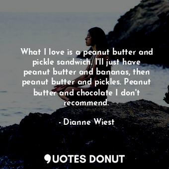 What I love is a peanut butter and pickle sandwich. I&#39;ll just have peanut butter and bananas, then peanut butter and pickles. Peanut butter and chocolate I don&#39;t recommend.