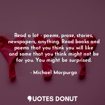 Read a lot - poems, prose, stories, newspapers, anything. Read books and poems that you think you will like and some that you think might not be for you. You might be surprised.
