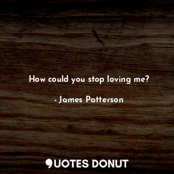 How could you stop loving me?