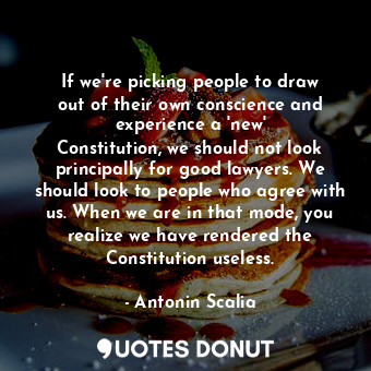 If we&#39;re picking people to draw out of their own conscience and experience a &#39;new&#39; Constitution, we should not look principally for good lawyers. We should look to people who agree with us. When we are in that mode, you realize we have rendered the Constitution useless.