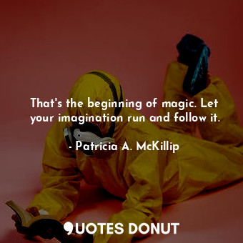 That's the beginning of magic. Let your imagination run and follow it.