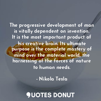 The progressive development of man is vitally dependent on invention. It is the most important product of his creative brain. Its ultimate purpose is the complete mastery of mind over the material world, the harnessing of the forces of nature to human needs.