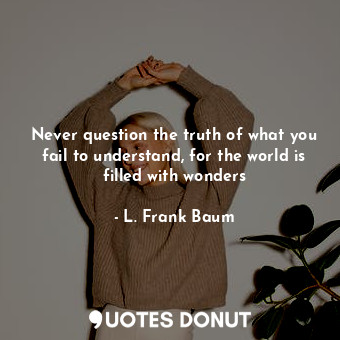 Never question the truth of what you fail to understand, for the world is filled with wonders