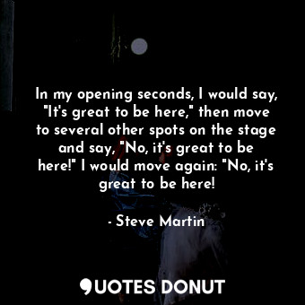 In my opening seconds, I would say, "It's great to be here," then move to several other spots on the stage and say, "No, it's great to be here!" I would move again: "No, it's great to be here!