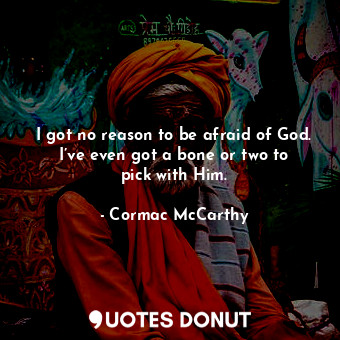 I got no reason to be afraid of God. I’ve even got a bone or two to pick with Him.