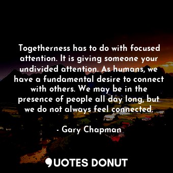 Togetherness has to do with focused attention. It is giving someone your undivided attention. As humans, we have a fundamental desire to connect with others. We may be in the presence of people all day long, but we do not always feel connected.