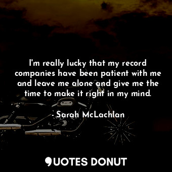 I&#39;m really lucky that my record companies have been patient with me and leave me alone and give me the time to make it right in my mind.