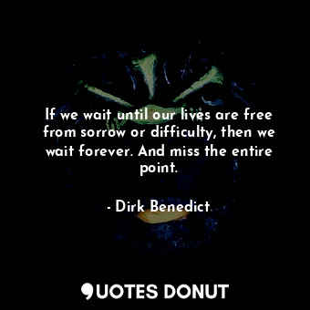If we wait until our lives are free from sorrow or difficulty, then we wait forever. And miss the entire point.
