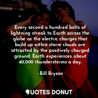 Every second a hundred bolts of lightning streak to Earth across the globe as the electric charges that build up within storm clouds are attracted by the positively charged ground. Earth experiences about 40,000 thunderstorms a day.