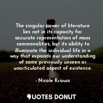 The singular power of literature lies not in its capacity for accurate representation of mass commonalities, but its ability to illuminate the individual life in a way that expands our understanding of some previously unseen or unarticulated aspect of existence.