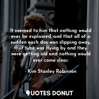 It seemed to him that nothing would ever be explained, and that all of a sudden each day was slipping away, that time was flying by and they were getting old and nothing would ever come clear.