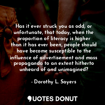 Has it ever struck you as odd, or unfortunate, that today, when the proportion of literacy is higher than it has ever been, people should have become susceptible to the influence of advertisement and mass propaganda to an extent hitherto unheard of and unimagined?