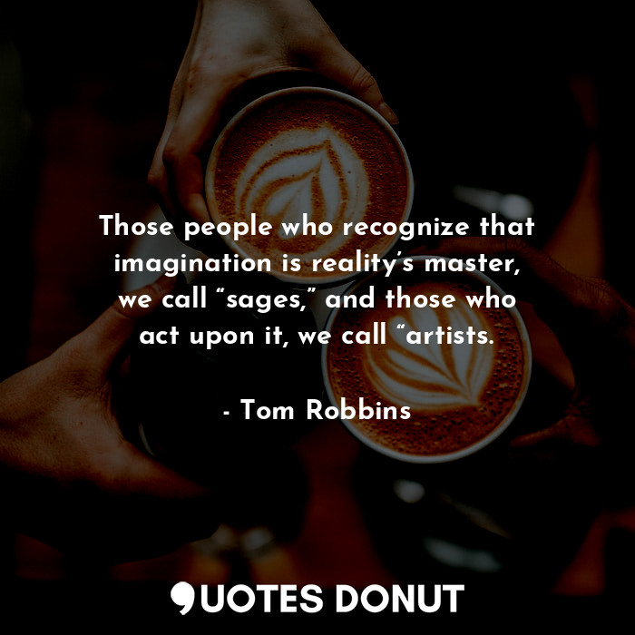 Those people who recognize that imagination is reality’s master, we call “sages,” and those who act upon it, we call “artists.