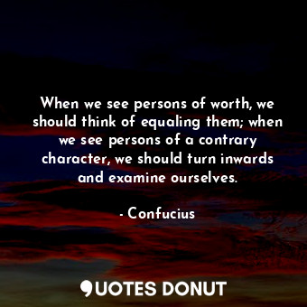 When we see persons of worth, we should think of equaling them; when we see persons of a contrary character, we should turn inwards and examine ourselves.