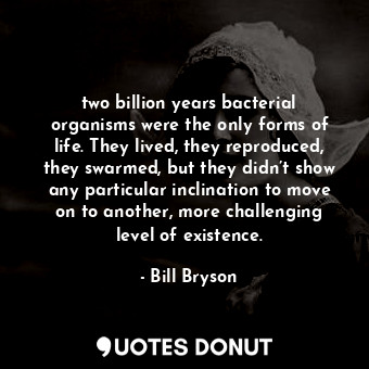 two billion years bacterial organisms were the only forms of life. They lived, they reproduced, they swarmed, but they didn’t show any particular inclination to move on to another, more challenging level of existence.