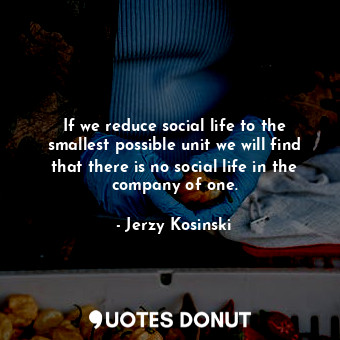 If we reduce social life to the smallest possible unit we will find that there is no social life in the company of one.
