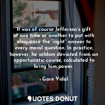 It was of course Jefferson’s gift at one time or another to put with eloquence the “right” answer to every moral question. In practice, however, he seldom deviated from an opportunistic course, calculated to bring him power.