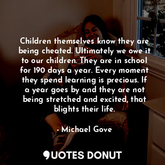 Children themselves know they are being cheated. Ultimately we owe it to our children. They are in school for 190 days a year. Every moment they spend learning is precious. If a year goes by and they are not being stretched and excited, that blights their life.