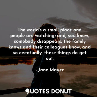  The world&#39;s a small place and people are watching; and, you know, somebody d... - Jane Mayer - Quotes Donut
