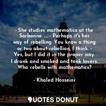 - She studies mathematics at the Sorbonne. .... - Perhaps it's her way of rebelling. You know a thing or two about rebellion, I think. - Yes, but I did it in the proper way. I drank and smoked and took lovers. Who rebells with mathematics?