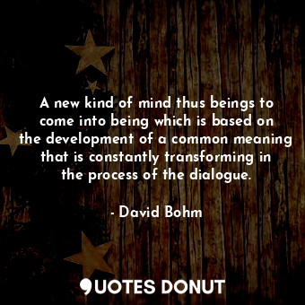 A new kind of mind thus beings to come into being which is based on the development of a common meaning that is constantly transforming in the process of the dialogue.