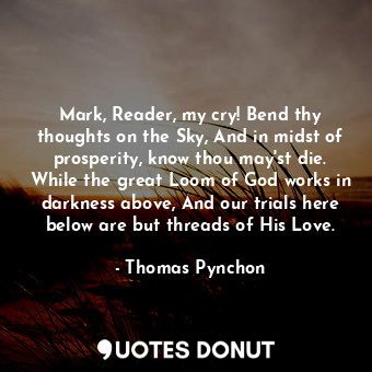 Mark, Reader, my cry! Bend thy thoughts on the Sky, And in midst of prosperity, know thou may'st die. While the great Loom of God works in darkness above, And our trials here below are but threads of His Love.