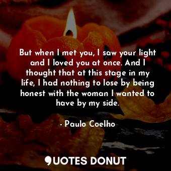 But when I met you, I saw your light and I loved you at once. And I thought that at this stage in my life, I had nothing to lose by being honest with the woman I wanted to have by my side.