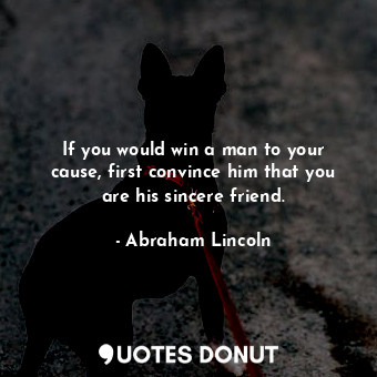 If you would win a man to your cause, first convince him that you are his sincere friend.