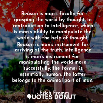 Reason is man’s faculty for grasping the world by thought, in contradiction to intelligence, which is man’s ability to manipulate the world with the help of thought. Reason is man’s instrument for arriving at the truth, intelligence is man’s instrument for manipulating the world more successfully; the former is essentially human, the latter belongs to the animal part of man.