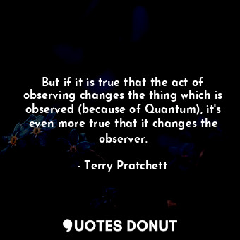 But if it is true that the act of observing changes the thing which is observed (because of Quantum), it's even more true that it changes the observer.