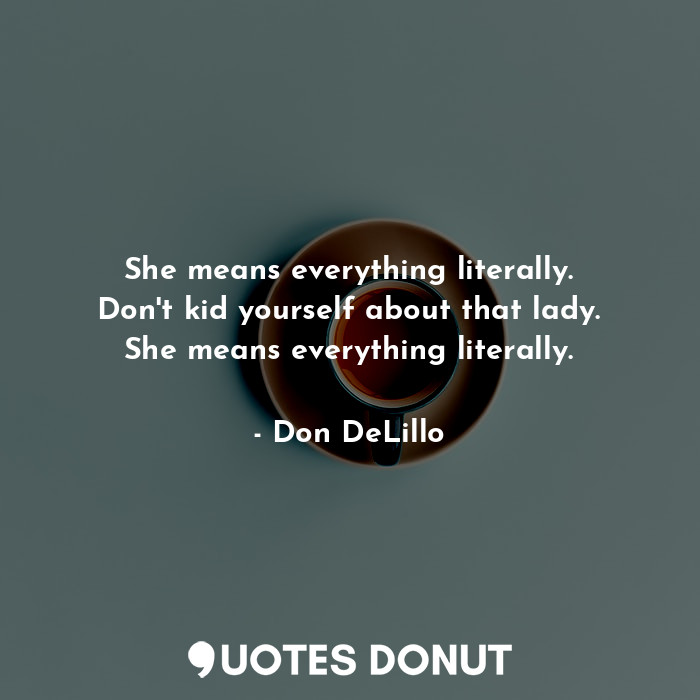She means everything literally. Don't kid yourself about that lady. She means everything literally.