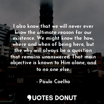 I also know that we will never ever know the ultimate reason for our existence. We might know the how, where and when of being here, but the why will always be a question that remains unanswered. That main objective is known to Him alone, and to no one else.