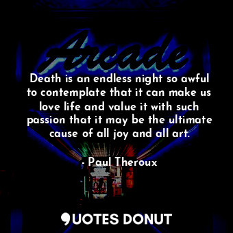 Death is an endless night so awful to contemplate that it can make us love life and value it with such passion that it may be the ultimate cause of all joy and all art.