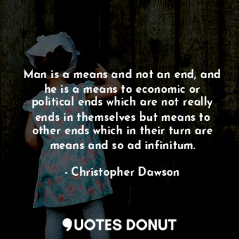Man is a means and not an end, and he is a means to economic or political ends which are not really ends in themselves but means to other ends which in their turn are means and so ad infinitum.