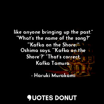 like anyone bringing up the past.” “What’s the name of the song?” “‘Kafka on the Shore.’” Oshima says. “‘Kafka on the Shore’?” “That’s correct, Kafka Tamura.