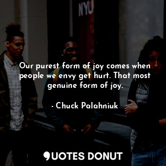 Our purest form of joy comes when people we envy get hurt. That most genuine form of joy.