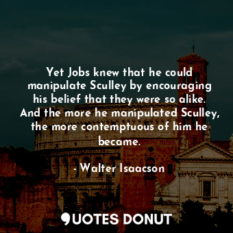 Yet Jobs knew that he could manipulate Sculley by encouraging his belief that they were so alike. And the more he manipulated Sculley, the more contemptuous of him he became.