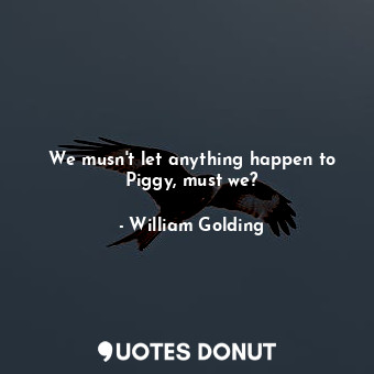 We musn't let anything happen to Piggy, must we?