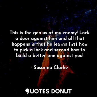 This is the genius of my enemy! Lock a door against him and all that happens is that he learns first how to pick a lock and second how to build a better one against you!