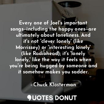 Every one of Joel's important songs--including the happy ones--are ultimately about loneliness. And it's not 'clever lonely' (like Morrissey) or 'interesting lonely' (like Radiohead); it's 'lonely lonely,' like the way it feels when you're being hugged by someone and it somehow makes you sadder.