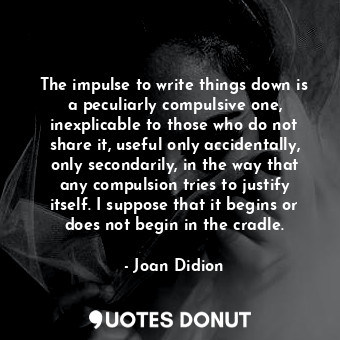 The impulse to write things down is a peculiarly compulsive one, inexplicable to those who do not share it, useful only accidentally, only secondarily, in the way that any compulsion tries to justify itself. I suppose that it begins or does not begin in the cradle.