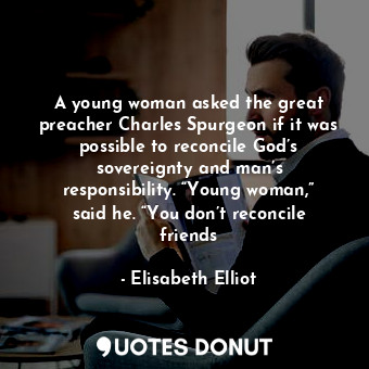 A young woman asked the great preacher Charles Spurgeon if it was possible to reconcile God’s sovereignty and man’s responsibility. “Young woman,” said he. “You don’t reconcile friends