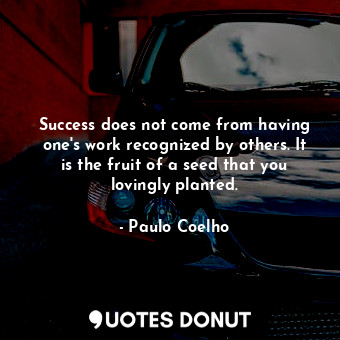 Success does not come from having one's work recognized by others. It is the fruit of a seed that you lovingly planted.