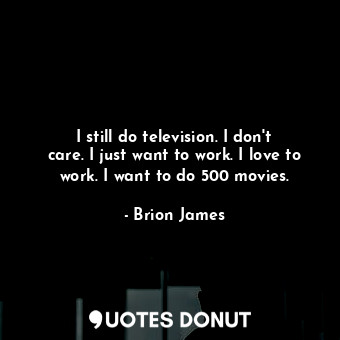 I still do television. I don&#39;t care. I just want to work. I love to work. I want to do 500 movies.