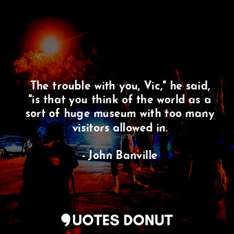 The trouble with you, Vic," he said, "is that you think of the world as a sort of huge museum with too many visitors allowed in.