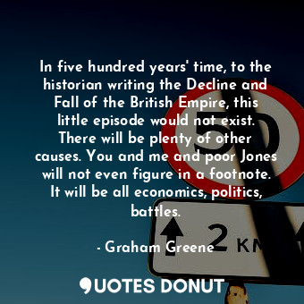 In five hundred years' time, to the historian writing the Decline and Fall of the British Empire, this little episode would not exist. There will be plenty of other causes. You and me and poor Jones will not even figure in a footnote. It will be all economics, politics, battles.