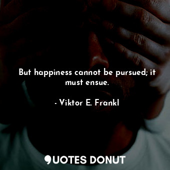 But happiness cannot be pursued; it must ensue.