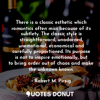 There is a classic esthetic which romantics often miss because of its subtlety. The classic style is straightforward, unadorned, unemotional, economical and carefully proportioned. Its purpose is not to inspire emotionally, but to bring order out of chaos and make the unknown known.