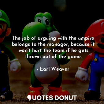  The job of arguing with the umpire belongs to the manager, because it won&#39;t ... - Earl Weaver - Quotes Donut
