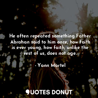 He often repeated something Father Abrahan said to him once, how faith is ever young, how faith, unlike the rest of us, does not age.